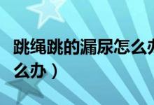 跳繩跳的漏尿怎么辦?。ㄌK漏尿還能跳嗎怎么辦）
