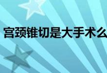 宮頸錐切是大手術么（宮頸錐切是大手術嗎）