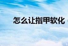 怎么讓指甲軟化(怎么讓指甲長(zhǎng)得快)