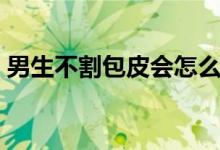 男生不割包皮會(huì)怎么樣（不割包皮會(huì)怎么樣）