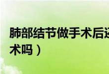 肺部結(jié)節(jié)做手術(shù)后還會(huì)癌變嗎（肺部結(jié)節(jié)做手術(shù)嗎）