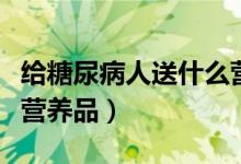 給糖尿病人送什么營養(yǎng)品（給糖尿病人送什么營養(yǎng)品）