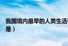 我國(guó)境內(nèi)最早的人類生活在什么時(shí)候（我國(guó)境內(nèi)最早的人類是）