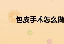 包皮手術(shù)怎么做（包皮手術(shù)全過程）
