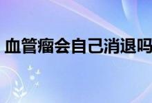 血管瘤會自己消退嗎（血管瘤會自己消退嗎）