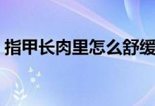 指甲長(zhǎng)肉里怎么舒緩（指甲長(zhǎng)肉里怎么治療）
