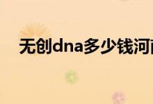 無(wú)創(chuàng)dna多少錢(qián)河南（無(wú)創(chuàng)DNA多少錢(qián)）