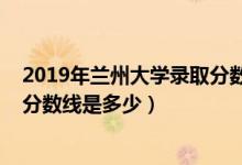 2019年蘭州大學錄取分數(shù)線安徽?。?019年蘭州大學錄取分數(shù)線是多少）
