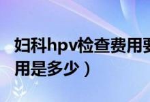 婦科hpv檢查費用要多少（婦科檢查項目及費用是多少）