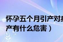 懷孕五個(gè)月引產(chǎn)對身體的危害（懷孕五個(gè)月引產(chǎn)有什么危害）