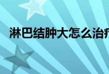 淋巴結(jié)腫大怎么治療（淋巴結(jié)腫大嚴(yán)重嗎）