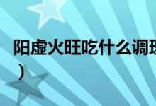 陽虛火旺吃什么調理（陽虛火旺吃什么中成藥）