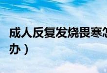 成人反復發(fā)燒畏寒怎么辦（成人反復發(fā)燒怎么辦）