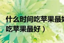 什么時間吃蘋果最好晚上還是白天（什么時間吃蘋果最好）