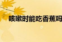 咳嗽時能吃香蕉嗎（咳嗽時能吃柚子嗎）