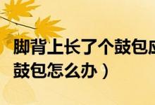 腳背上長(zhǎng)了個(gè)鼓包應(yīng)該怎么辦（腳背上長(zhǎng)了個(gè)鼓包怎么辦）