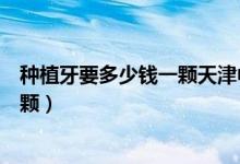 種植牙要多少錢一顆天津中幸口腔醫(yī)院（種植牙要多少錢一顆）