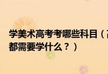 學美術高考考哪些科目（高考美術專業(yè)考什么？美術專業(yè)課都需要學什么？）