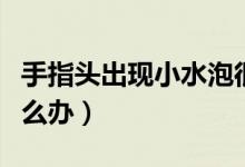 手指頭出現(xiàn)小水泡很癢（手指頭出現(xiàn)小水泡怎么辦）