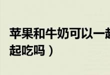 蘋(píng)果和牛奶可以一起喝嘛（蘋(píng)果和牛奶可以一起吃嗎）