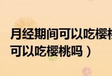 月經(jīng)期間可以吃櫻桃嗎有什么影響（月經(jīng)期間可以吃櫻桃嗎）