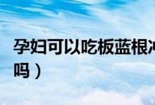 孕婦可以吃板藍(lán)根沖劑不（孕婦可以吃板藍(lán)根嗎）