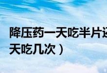 降壓藥一天吃半片還是二天吃一片（降壓藥一天吃幾次）
