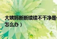 大姨媽斷斷續(xù)續(xù)不干凈是什么原因（大姨媽斷斷續(xù)續(xù)不干凈怎么辦）