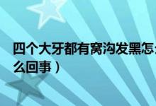 四個(gè)大牙都有窩溝發(fā)黑怎么回事（四個(gè)大牙都有窩溝發(fā)黑怎么回事）