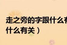 走之旁的字跟什么有關(guān)一年級(jí)（走之旁的字跟什么有關(guān)）