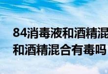 84消毒液和酒精混合反應方程式（84消毒液和酒精混合有毒嗎）