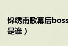 錦繡南歌幕后boss是誰（錦繡南歌幕后boss是誰）