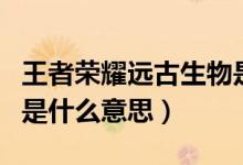 王者榮耀遠古生物是什么(王者榮耀遠古生物是什么意思)
