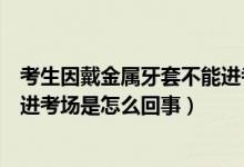 考生因戴金屬牙套不能進(jìn)考場解釋（考生因戴金屬牙套不能進(jìn)考場是怎么回事）