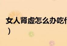 女人腎虛怎么辦吃什么補腎（女人腎虛怎么辦）