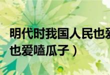 明代時(shí)我國(guó)人民也愛(ài)啃瓜子（明代時(shí)我國(guó)人民也愛(ài)嗑瓜子）