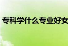 ?？茖W什么專業(yè)好女生（?？茖W什么專業(yè)好）