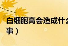 白細胞高會造成什么現(xiàn)象（白細胞多是怎么回事）