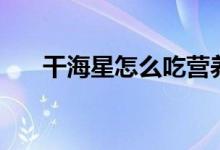 干海星怎么吃營養(yǎng)好（干海星怎么吃）