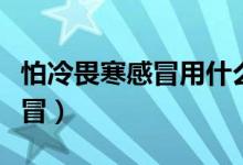 怕冷畏寒感冒用什么藥（畏寒、怕冷是什么感冒）