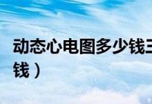 動(dòng)態(tài)心電圖多少錢(qián)三甲醫(yī)院（動(dòng)態(tài)心電圖多少錢(qián)）