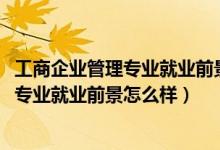 工商企業(yè)管理專(zhuān)業(yè)就業(yè)前景和就業(yè)方向(2021工商企業(yè)管理專(zhuān)業(yè)就業(yè)前景怎么樣)