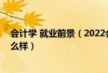 會計(jì)學(xué) 就業(yè)前景（2022會計(jì)學(xué)專業(yè)就業(yè)前景和就業(yè)方向怎么樣）