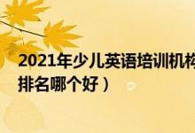 2021年少兒英語培訓(xùn)機構(gòu)排名（2022年英語十大培訓(xùn)機構(gòu)排名哪個好）