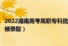 2022湖南高考高職?？婆诙握骷驹镐浫r間（什么時候錄取）