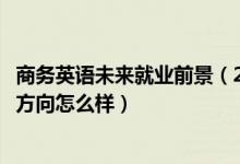 商務(wù)英語(yǔ)未來(lái)就業(yè)前景（2022商務(wù)英語(yǔ)專業(yè)就業(yè)前景和就業(yè)方向怎么樣）