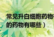常見升白細胞藥物有哪些?（常見的升白細胞的藥物有哪些）