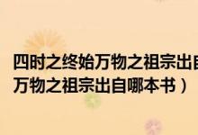 四時(shí)之終始萬(wàn)物之祖宗出自哪本書1004無(wú)標(biāo)題（四時(shí)之終始萬(wàn)物之祖宗出自哪本書）