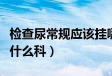 檢查尿常規(guī)應(yīng)該掛哪個科（檢查尿常規(guī)應(yīng)該掛什么科）