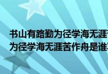 書(shū)山有路勤為徑學(xué)海無(wú)涯苦作舟是什么意思?。〞?shū)山有路勤為徑學(xué)海無(wú)涯苦作舟是誰(shuí)寫(xiě)的）